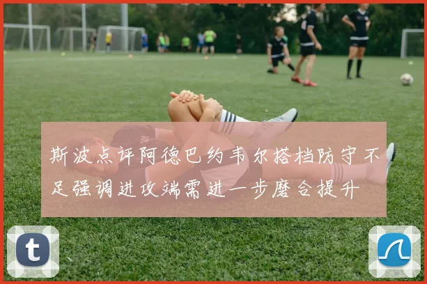 斯波点评阿德巴约韦尔搭档防守不足强调进攻端需进一步磨合提升