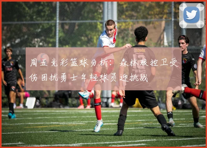 周五竞彩篮球分析：森林狼控卫受伤困扰勇士年轻球员迎挑战
