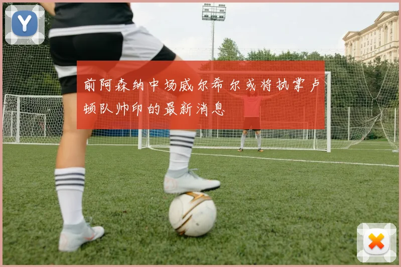 前阿森纳中场威尔希尔或将执掌卢顿队帅印的最新消息