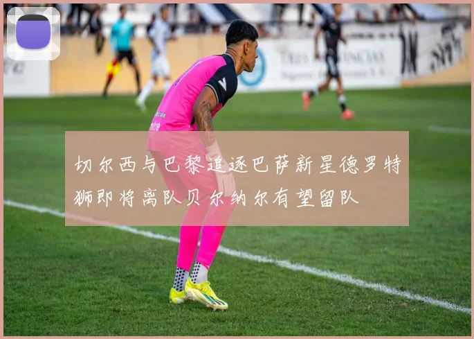 切尔西与巴黎追逐巴萨新星德罗特狮即将离队贝尔纳尔有望留队