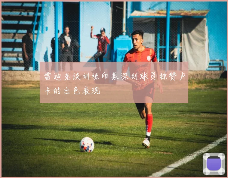 雷迪克谈训练印象深刻球员称赞卢卡的出色表现