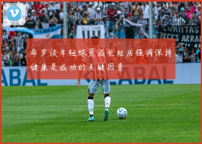希罗谈年轻球员成长经历强调保持健康是成功的关键因素