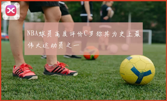 NBA球员高度评价C罗称其为史上最伟大运动员之一