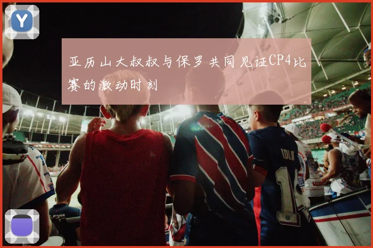 亚历山大叔叔与保罗共同见证CP4比赛的激动时刻