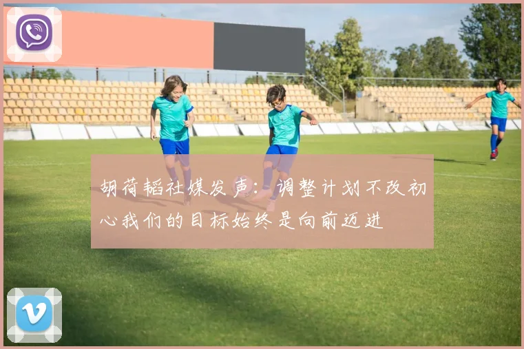 胡荷韬社媒发声：调整计划不改初心我们的目标始终是向前迈进
