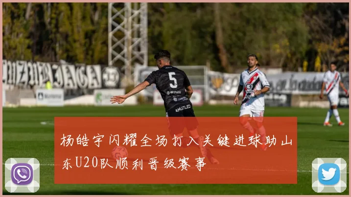 杨皓宇闪耀全场打入关键进球助山东U20队顺利晋级赛事