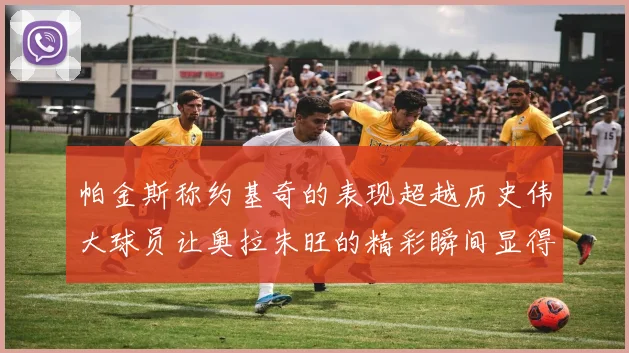 帕金斯称约基奇的表现超越历史伟大球员让奥拉朱旺的精彩瞬间显得平凡
