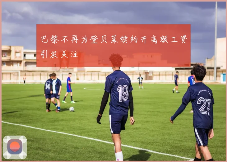 巴黎不再为登贝莱续约开高额工资引发关注