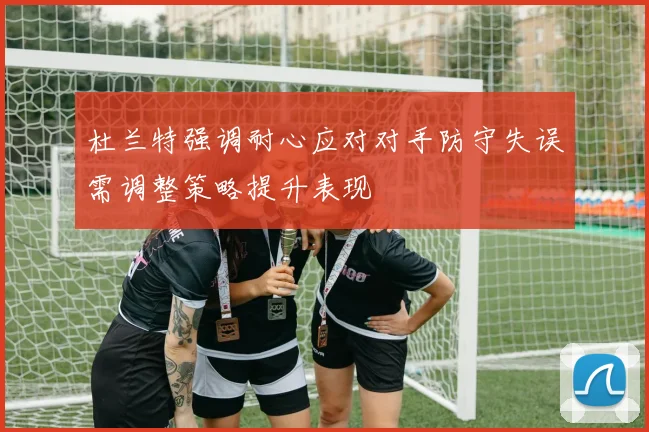 杜兰特强调耐心应对对手防守失误需调整策略提升表现