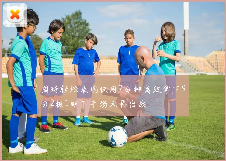 周琦轻松表现仅用7分钟高效拿下9分2板1断下半场未再出战