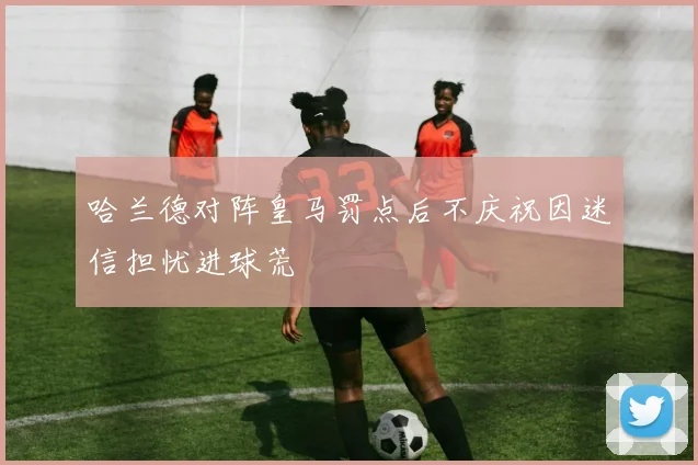 哈兰德对阵皇马罚点后不庆祝因迷信担忧进球荒