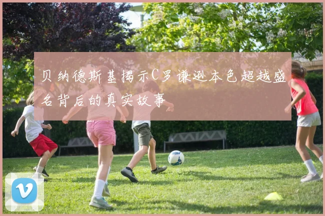 贝纳德斯基揭示C罗谦逊本色超越盛名背后的真实故事