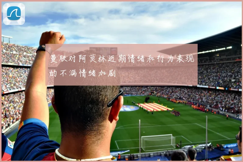 曼联对阿莫林近期情绪和行为表现的不满情绪加剧