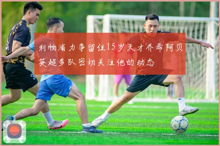 利物浦力争留住15岁天才乔希阿贝英超多队密切关注他的动态