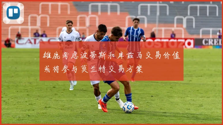 雄鹿考虑波蒂斯和库兹马交易价值或将参与莫兰特交易方案