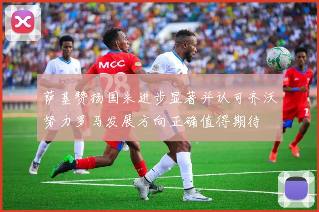 萨基赞扬国米进步显著并认可齐沃努力罗马发展方向正确值得期待