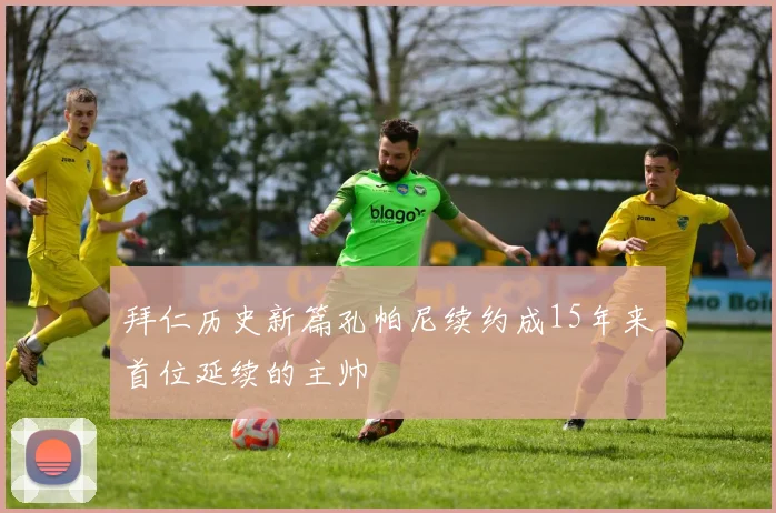 拜仁历史新篇孔帕尼续约成15年来首位延续的主帅