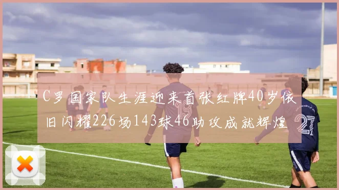 C罗国家队生涯迎来首张红牌40岁依旧闪耀226场143球46助攻成就辉煌