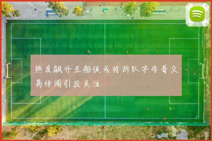 热度飙升王船侠或将拆队字母哥交易传闻引发关注