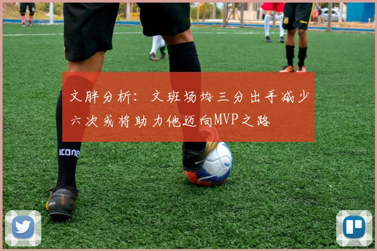 文胖分析：文班场均三分出手减少六次或将助力他迈向MVP之路