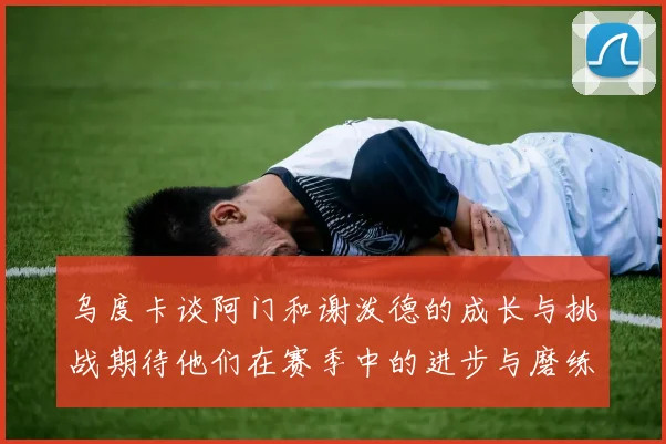 乌度卡谈阿门和谢泼德的成长与挑战期待他们在赛季中的进步与磨练