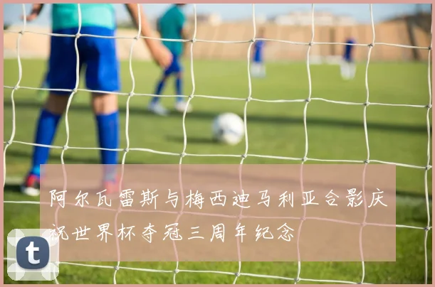 阿尔瓦雷斯与梅西迪马利亚合影庆祝世界杯夺冠三周年纪念