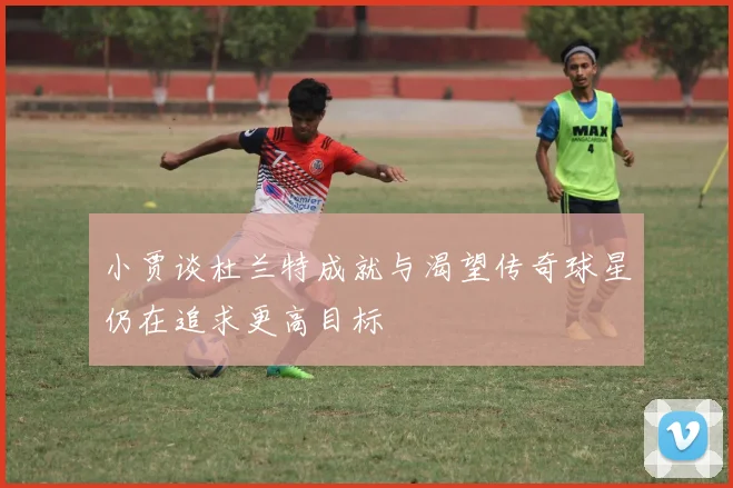 小贾谈杜兰特成就与渴望传奇球星仍在追求更高目标