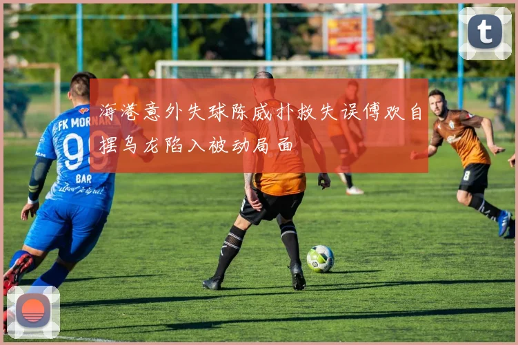 海港意外失球陈威扑救失误傅欢自摆乌龙陷入被动局面