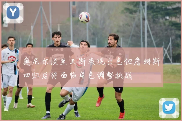 奥尼尔谈里夫斯表现出色但詹姆斯回归后将面临角色调整挑战