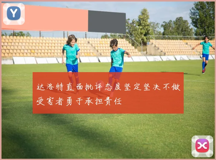 达洛特直面批评态度坚定坚决不做受害者勇于承担责任