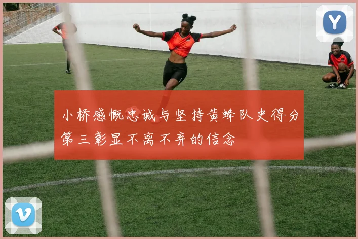 小桥感慨忠诚与坚持黄蜂队史得分第三彰显不离不弃的信念