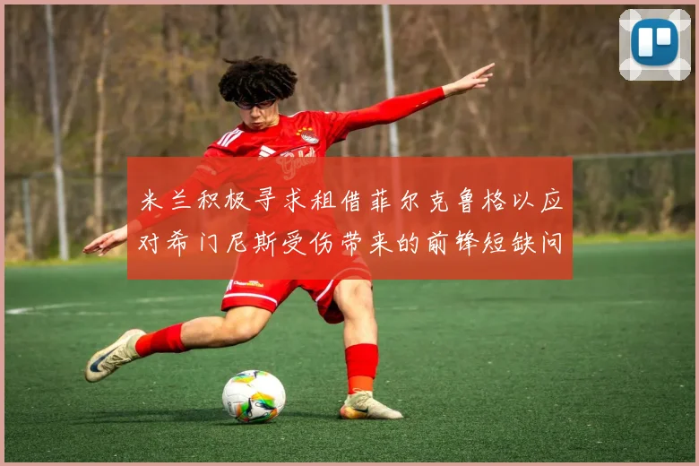 米兰积极寻求租借菲尔克鲁格以应对希门尼斯受伤带来的前锋短缺问题