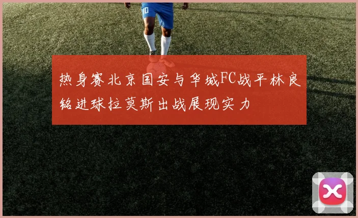 热身赛北京国安与华城FC战平林良铭进球拉莫斯出战展现实力